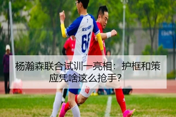 杨瀚森联合试训一亮相：护框和策应凭啥这么抢手？