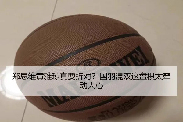 郑思维黄雅琼真要拆对？国羽混双这盘棋太牵动人心